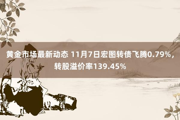 黄金市场最新动态 11月7日宏图转债飞腾0.79%，转股溢价率139.45%