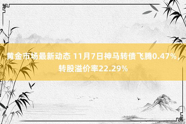 黄金市场最新动态 11月7日神马转债飞腾0.47%，转股溢价率22.29%