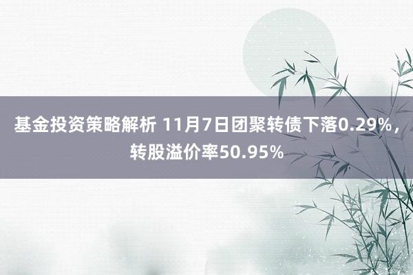 基金投资策略解析 11月7日团聚转债下落0.29%，转股溢价率50.95%