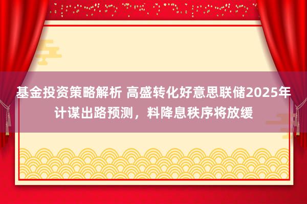 基金投资策略解析 高盛转化好意思联储2025年计谋出路预测，料降息秩序将放缓