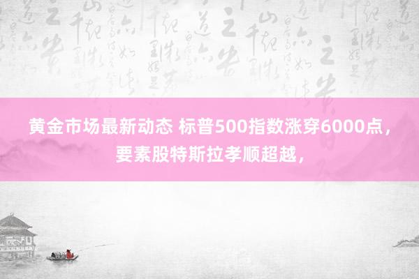 黄金市场最新动态 标普500指数涨穿6000点，要素股特斯拉孝顺超越，