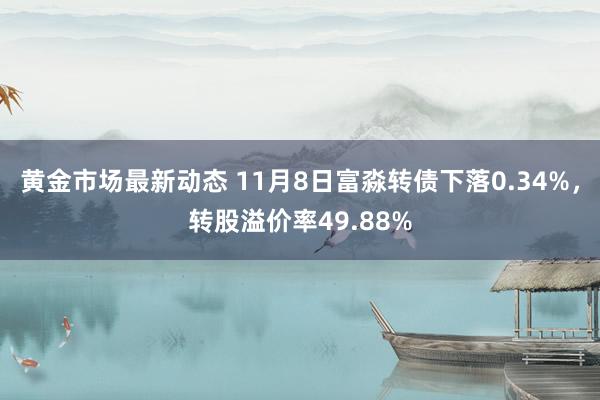 黄金市场最新动态 11月8日富淼转债下落0.34%，转股溢价率49.88%