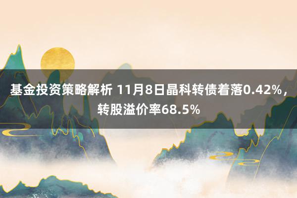 基金投资策略解析 11月8日晶科转债着落0.42%，转股溢价率68.5%