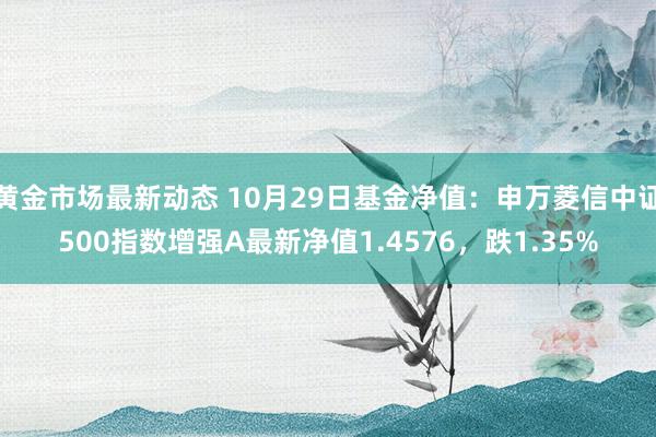 黄金市场最新动态 10月29日基金净值：申万菱信中证500指数增强A最新净值1.4576，跌1.35%