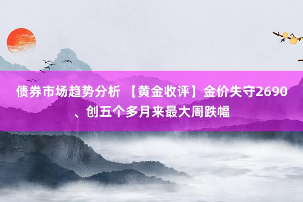 债券市场趋势分析 【黄金收评】金价失守2690、创五个多月来最大周跌幅