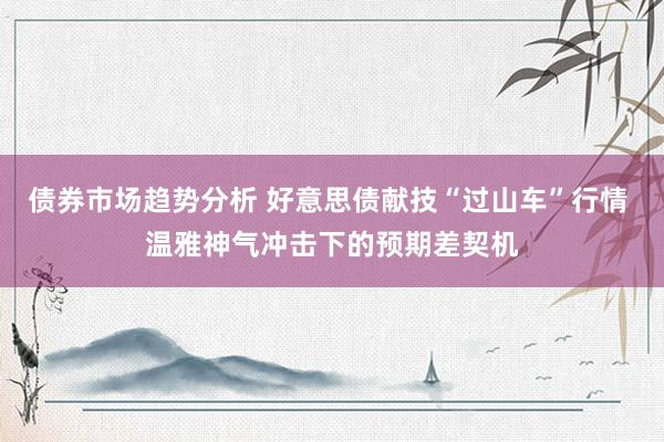 债券市场趋势分析 好意思债献技“过山车”行情 温雅神气冲击下的预期差契机