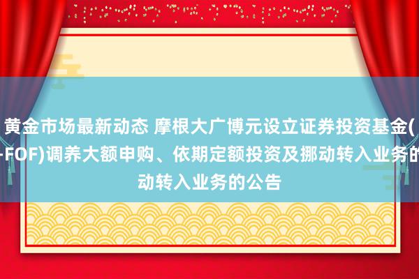 黄金市场最新动态 摩根大广博元设立证券投资基金(QDII-FOF)调养大额申购、依期定额投资及挪动转入业务的公告