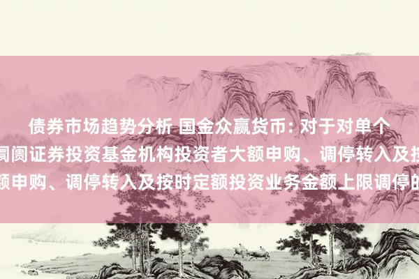 债券市场趋势分析 国金众赢货币: 对于对单个基金账户国金众赢货币阛阓证券投资基金机构投资者大额申购、调停转入及按时定额投资业务金额上限调停的公告