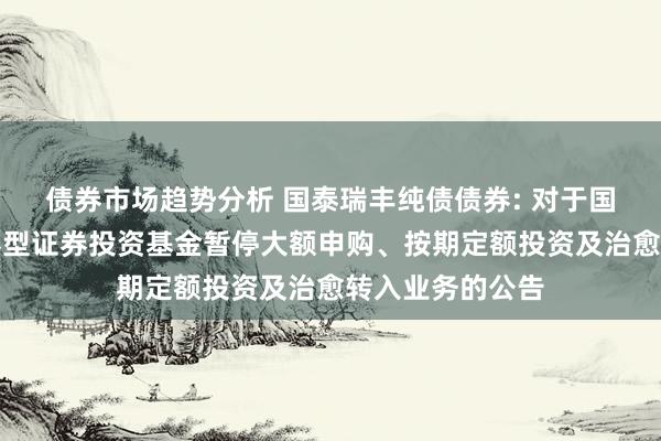 债券市场趋势分析 国泰瑞丰纯债债券: 对于国泰瑞丰纯债债券型证券投资基金暂停大额申购、按期定额投资及治愈转入业务的公告