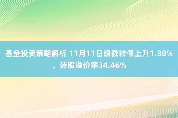 基金投资策略解析 11月11日银微转债上升1.88%，转股溢价率34.46%