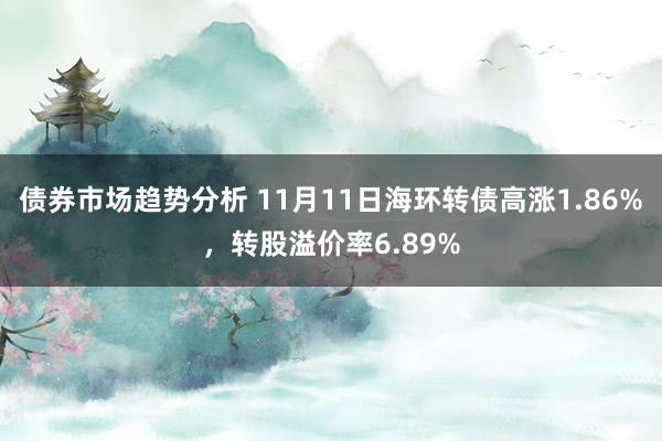 债券市场趋势分析 11月11日海环转债高涨1.86%，转股溢价率6.89%