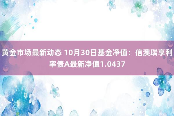 黄金市场最新动态 10月30日基金净值：信澳瑞享利率债A最新净值1.0437