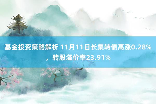 基金投资策略解析 11月11日长集转债高涨0.28%，转股溢价率23.91%