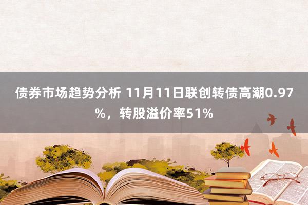 债券市场趋势分析 11月11日联创转债高潮0.97%，转股溢价率51%