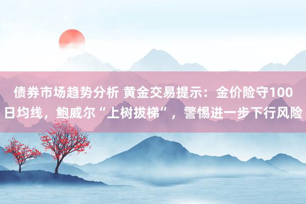 债券市场趋势分析 黄金交易提示：金价险守100日均线，鲍威尔“上树拔梯”，警惕进一步下行风险