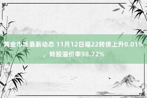 黄金市场最新动态 11月12日福22转债上升0.01%，转股溢价率98.72%