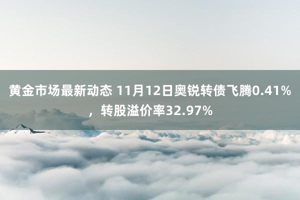 黄金市场最新动态 11月12日奥锐转债飞腾0.41%，转股溢价率32.97%