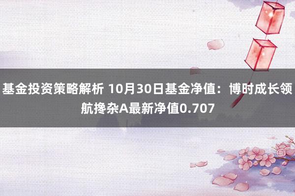 基金投资策略解析 10月30日基金净值：博时成长领航搀杂A最新净值0.707