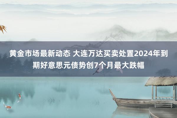 黄金市场最新动态 大连万达买卖处置2024年到期好意思元债势创7个月最大跌幅