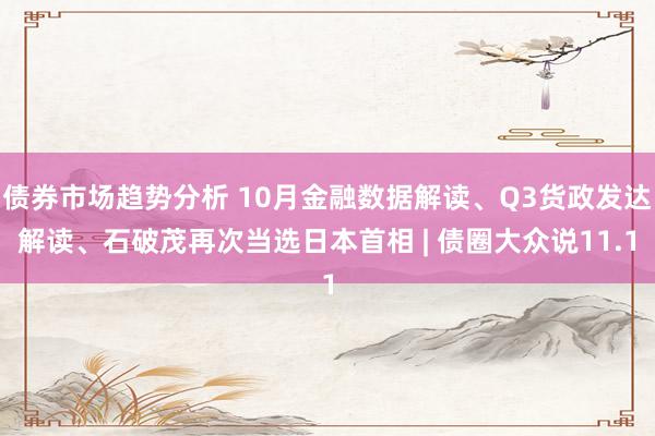 债券市场趋势分析 10月金融数据解读、Q3货政发达解读、石破茂再次当选日本首相 | 债圈大众说11.1