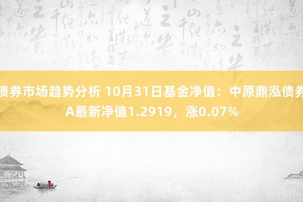 债券市场趋势分析 10月31日基金净值：中原鼎泓债券A最新净值1.2919，涨0.07%