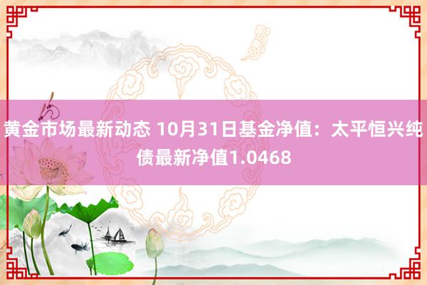 黄金市场最新动态 10月31日基金净值：太平恒兴纯债最新净值1.0468