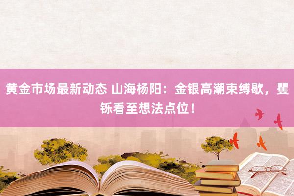 黄金市场最新动态 山海杨阳：金银高潮束缚歇，矍铄看至想法点位！