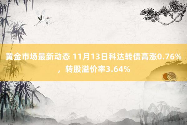 黄金市场最新动态 11月13日科达转债高涨0.76%，转股溢价率3.64%