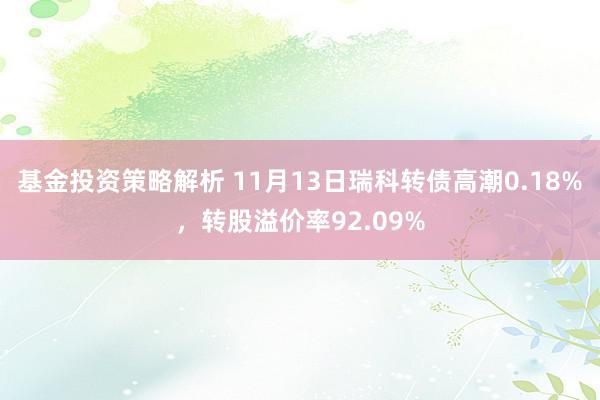 基金投资策略解析 11月13日瑞科转债高潮0.18%，转股溢价率92.09%