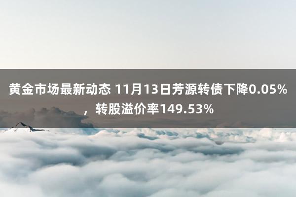 黄金市场最新动态 11月13日芳源转债下降0.05%，转股溢价率149.53%