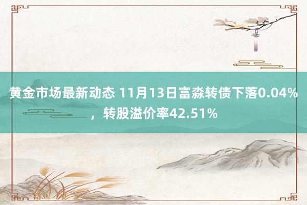 黄金市场最新动态 11月13日富淼转债下落0.04%，转股溢价率42.51%