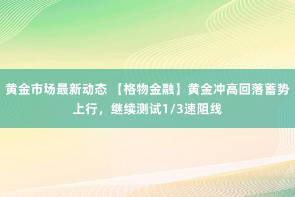 黄金市场最新动态 【格物金融】黄金冲高回落蓄势上行，继续测试1/3速阻线