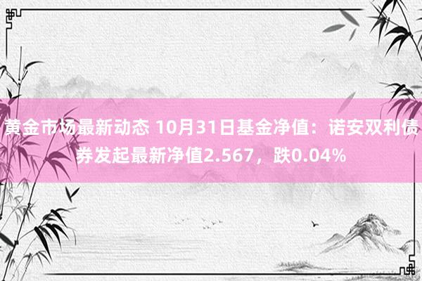 黄金市场最新动态 10月31日基金净值：诺安双利债券发起最新净值2.567，跌0.04%