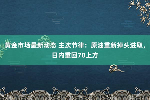 黄金市场最新动态 主次节律：原油重新掉头进取，日内重回70上方