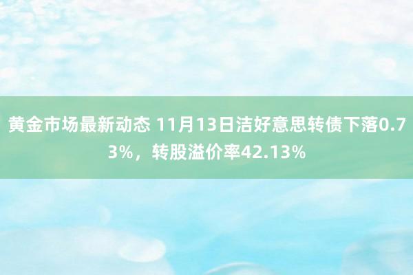 黄金市场最新动态 11月13日洁好意思转债下落0.73%，转股溢价率42.13%