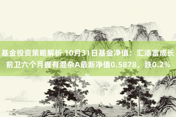 基金投资策略解析 10月31日基金净值：汇添富成长前卫六个月握有混杂A最新净值0.5878，跌0.2%