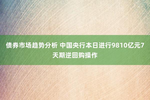 债券市场趋势分析 中国央行本日进行9810亿元7天期逆回购操作