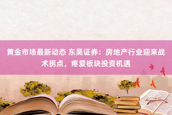 黄金市场最新动态 东吴证券：房地产行业迎来战术拐点，疼爱板块投资机遇