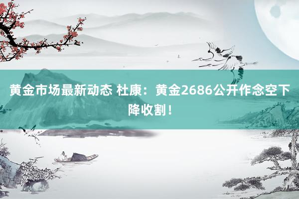 黄金市场最新动态 杜康：黄金2686公开作念空下降收割！