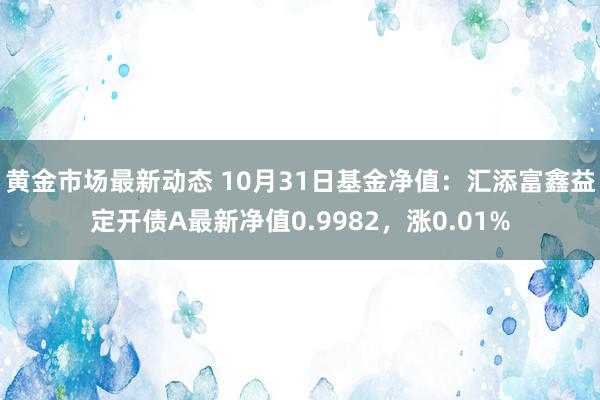 黄金市场最新动态 10月31日基金净值：汇添富鑫益定开债A最新净值0.9982，涨0.01%