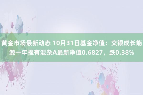 黄金市场最新动态 10月31日基金净值：交银成长能源一年捏有混杂A最新净值0.6827，跌0.38%