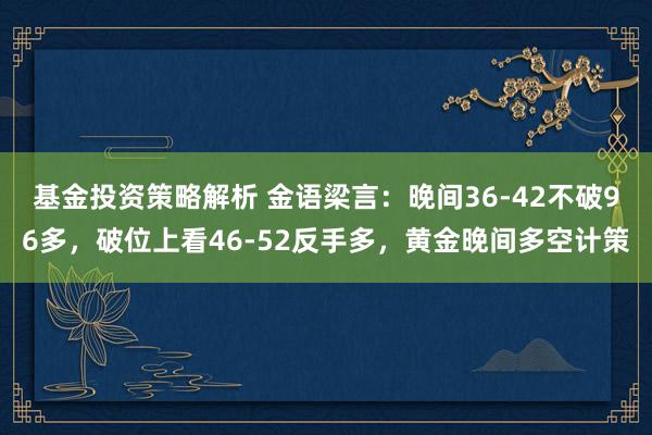 基金投资策略解析 金语梁言：晚间36-42不破96多，破位上看46-52反手多，黄金晚间多空计策