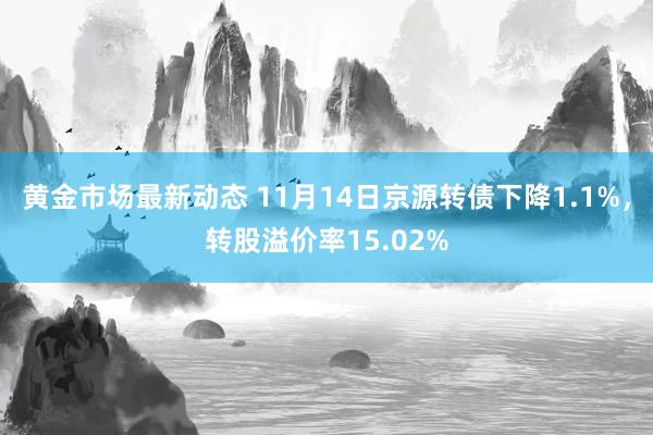 黄金市场最新动态 11月14日京源转债下降1.1%，转股溢价率15.02%