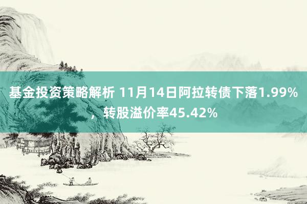 基金投资策略解析 11月14日阿拉转债下落1.99%，转股溢价率45.42%