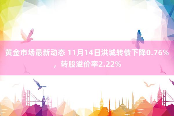 黄金市场最新动态 11月14日洪城转债下降0.76%，转股溢价率2.22%