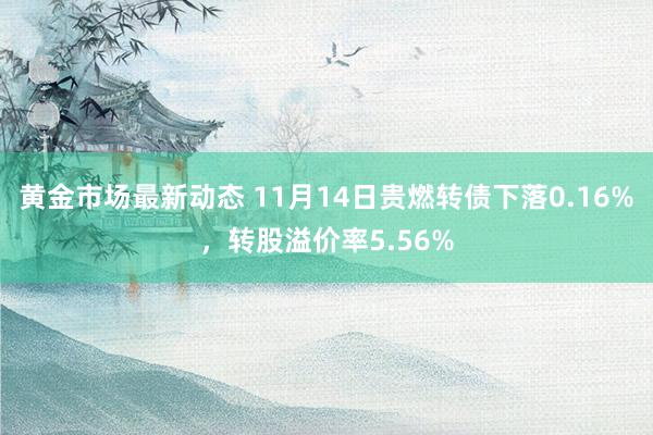 黄金市场最新动态 11月14日贵燃转债下落0.16%，转股溢价率5.56%