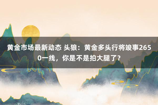 黄金市场最新动态 头狼：黄金多头行将竣事2650一线，你是不是拍大腿了？