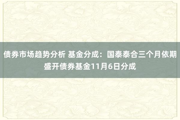 债券市场趋势分析 基金分成：国泰泰合三个月依期盛开债券基金11月6日分成