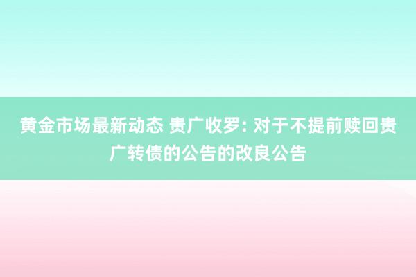 黄金市场最新动态 贵广收罗: 对于不提前赎回贵广转债的公告的改良公告