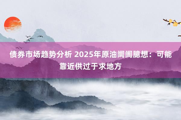 债券市场趋势分析 2025年原油阛阓臆想：可能靠近供过于求地方